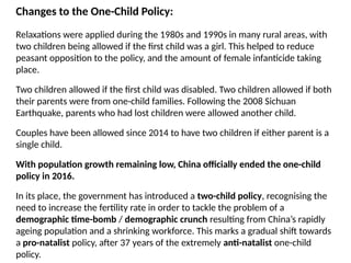 Changes to the One-Child Policy:
Relaxations were applied during the 1980s and 1990s in many rural areas, with
two children being allowed if the first child was a girl. This helped to reduce
peasant opposition to the policy, and the amount of female infanticide taking
place.
Two children allowed if the first child was disabled. Two children allowed if both
their parents were from one-child families. Following the 2008 Sichuan
Earthquake, parents who had lost children were allowed another child.
Couples have been allowed since 2014 to have two children if either parent is a
single child.
With population growth remaining low, China officially ended the one-child
policy in 2016.
In its place, the government has introduced a two-child policy, recognising the
need to increase the fertility rate in order to tackle the problem of a
demographic time-bomb / demographic crunch resulting from China’s rapidly
ageing population and a shrinking workforce. This marks a gradual shift towards
a pro-natalist policy, after 37 years of the extremely anti-natalist one-child
policy.
 