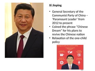 Xi Jinping
• General Secretary of the
Communist Party of China –
‘Paramount Leader’ from
2012 to present
• Coined the phrase “Chinese
Dream” for his plans to
revive the Chinese nation
• Relaxation of the one-child
policy
 