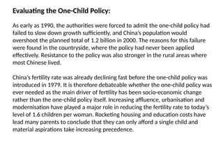 Evaluating the One-Child Policy:
As early as 1990, the authorities were forced to admit the one-child policy had
failed to slow down growth sufficiently, and China’s population would
overshoot the planned total of 1.2 billion in 2000. The reasons for this failure
were found in the countryside, where the policy had never been applied
effectively. Resistance to the policy was also stronger in the rural areas where
most Chinese lived.
China’s fertility rate was already declining fast before the one-child policy was
introduced in 1979. It is therefore debateable whether the one-child policy was
ever needed as the main driver of fertility has been socio-economic change
rather than the one-child policy itself. Increasing affluence, urbanisation and
modernisation have played a major role in reducing the fertility rate to today’s
level of 1.6 children per woman. Rocketing housing and education costs have
lead many parents to conclude that they can only afford a single child and
material aspirations take increasing precedence.
 