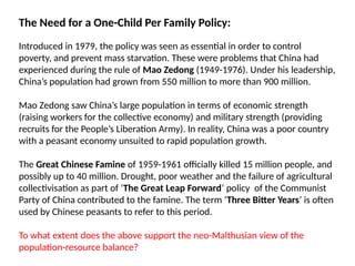 The Need for a One-Child Per Family Policy:
Introduced in 1979, the policy was seen as essential in order to control
poverty, and prevent mass starvation. These were problems that China had
experienced during the rule of Mao Zedong (1949-1976). Under his leadership,
China’s population had grown from 550 million to more than 900 million.
Mao Zedong saw China’s large population in terms of economic strength
(raising workers for the collective economy) and military strength (providing
recruits for the People’s Liberation Army). In reality, China was a poor country
with a peasant economy unsuited to rapid population growth.
The Great Chinese Famine of 1959-1961 officially killed 15 million people, and
possibly up to 40 million. Drought, poor weather and the failure of agricultural
collectivisation as part of ‘The Great Leap Forward’ policy of the Communist
Party of China contributed to the famine. The term ‘Three Bitter Years’ is often
used by Chinese peasants to refer to this period.
To what extent does the above support the neo-Malthusian view of the
population-resource balance?
 