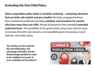 Evaluating the One-Child Policy:
China’s population policy today is certainly confusing – containing elements
that are both anti-natalist and pro-natalist! Recently, propaganda drives
have involved local officials providing subsidies and incentives for parents
who have more than one child. Almost all provinces have provided extended
maternity leave. The possibility of the government using more coercive ways
to increase the birth rate remains a real possibility given its previous record
with the ‘one-child’ policy.
The sections on the need for
the one-child policy, the
advantages/benefits and the
disadvantages/problems need
to be weighed up as part of
your evaluation of the policy!!!
 