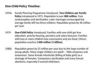 One-Child Policy Timeline:
1970s Family Planning Programme introduced. Two Children per Family
Policy introduced in 1971. Population is over 800 million. Free
contraception and sterilisation. Later marriages encouraged but
average family still has three children. Population grows by 40 million
per year.
1979 One-Child Policy introduced. Families with one child get free
education, priority housing, pensions and salary bonuses. Families
with two or more children lose concessions and are fined. China’s
population reaches 1 000 million (1 billion).
1980s Population grows by 25 million per year due to the large number of
young adults. Many single children are spoilt – ‘little emperors and
empresses’. Some female infanticide (killing of baby girls) so a
shortage of females. Compulsory sterilisation and many forced
abortions, especially if second child born.
 