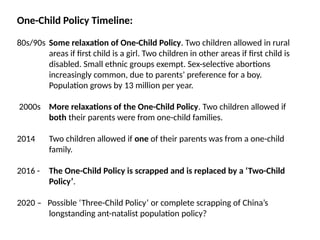 One-Child Policy Timeline:
80s/90s Some relaxation of One-Child Policy. Two children allowed in rural
areas if first child is a girl. Two children in other areas if first child is
disabled. Small ethnic groups exempt. Sex-selective abortions
increasingly common, due to parents’ preference for a boy.
Population grows by 13 million per year.
2000s More relaxations of the One-Child Policy. Two children allowed if
both their parents were from one-child families.
2014 Two children allowed if one of their parents was from a one-child
family.
2016 - The One-Child Policy is scrapped and is replaced by a ‘Two-Child
Policy’.
2020 – Possible ‘Three-Child Policy’ or complete scrapping of China’s
longstanding ant-natalist population policy?
 
