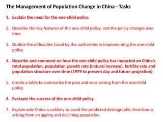 The Management of Population Change in China - Tasks
1. Explain the need for the one-child policy.
2. Describe the key features of the one-child policy, and the policy changes over
time.
3. Outline the difficulties faced by the authorities in implementing the one-child
policy.
4. Describe and comment on how the one-child policy has impacted on China’s
total population, population growth rate (natural increase), fertility rate and
population structure over time (1979 to present day and future projection)
5. Create a table to summarise the pros and cons arising from the one-child
policy.
6. Evaluate the success of the one-child policy.
7. Explain why China is unlikely to avoid the predicted demographic time-bomb
arising from an ageing and declining population.
 