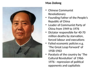 Mao Zedong
• Chinese Communist
Revolutionary
• Founding Father of the People’s
Republic of China
• Leader of Communist Party of
China from 1949 to 1976
• Dictator responsible for 40-70
million deaths by starvation,
forced labour and executions
• Failed economic policies e.g.
‘The Great Leap Forward’ of
1958-1963
• Paralysis of the country by ‘The
Cultural Revolution’ of 1966-
1976 - repression of political
opponents and capitalists
 