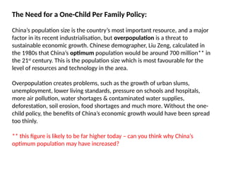 The Need for a One-Child Per Family Policy:
China’s population size is the country’s most important resource, and a major
factor in its recent industrialisation, but overpopulation is a threat to
sustainable economic growth. Chinese demographer, Liu Zeng, calculated in
the 1980s that China’s optimum population would be around 700 million** in
the 21st
century. This is the population size which is most favourable for the
level of resources and technology in the area.
Overpopulation creates problems, such as the growth of urban slums,
unemployment, lower living standards, pressure on schools and hospitals,
more air pollution, water shortages & contaminated water supplies,
deforestation, soil erosion, food shortages and much more. Without the one-
child policy, the benefits of China’s economic growth would have been spread
too thinly.
** this figure is likely to be far higher today – can you think why China’s
optimum population may have increased?
 