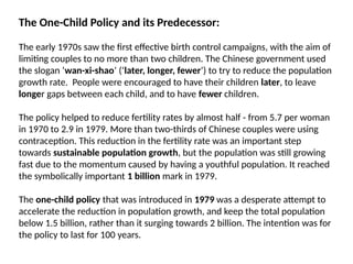 The One-Child Policy and its Predecessor:
The early 1970s saw the first effective birth control campaigns, with the aim of
limiting couples to no more than two children. The Chinese government used
the slogan ‘wan-xi-shao’ (‘later, longer, fewer’) to try to reduce the population
growth rate. People were encouraged to have their children later, to leave
longer gaps between each child, and to have fewer children.
The policy helped to reduce fertility rates by almost half - from 5.7 per woman
in 1970 to 2.9 in 1979. More than two-thirds of Chinese couples were using
contraception. This reduction in the fertility rate was an important step
towards sustainable population growth, but the population was still growing
fast due to the momentum caused by having a youthful population. It reached
the symbolically important 1 billion mark in 1979.
The one-child policy that was introduced in 1979 was a desperate attempt to
accelerate the reduction in population growth, and keep the total population
below 1.5 billion, rather than it surging towards 2 billion. The intention was for
the policy to last for 100 years.
 