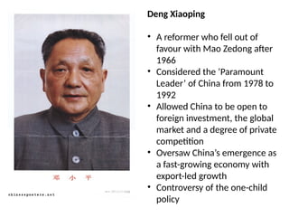 Deng Xiaoping
• A reformer who fell out of
favour with Mao Zedong after
1966
• Considered the ‘Paramount
Leader’ of China from 1978 to
1992
• Allowed China to be open to
foreign investment, the global
market and a degree of private
competition
• Oversaw China’s emergence as
a fast-growing economy with
export-led growth
• Controversy of the one-child
policy
 