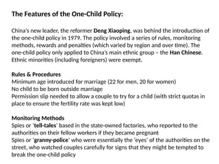 The Features of the One-Child Policy:
China’s new leader, the reformer Deng Xiaoping, was behind the introduction of
the one-child policy in 1979. The policy involved a series of rules, monitoring
methods, rewards and penalties (which varied by region and over time). The
one-child policy only applied to China’s main ethnic group – the Han Chinese.
Ethnic minorities (including foreigners) were exempt.
Rules & Procedures
Minimum age introduced for marriage (22 for men, 20 for women)
No child to be born outside marriage
Permission slip needed to allow a couple to try for a child (with strict quotas in
place to ensure the fertility rate was kept low)
Monitoring Methods
Spies or ‘tell-tales’ based in the state-owned factories, who reported to the
authorities on their fellow workers if they became pregnant
Spies or ‘granny-police’ who were essentially the ‘eyes’ of the authorities on the
street, who watched couples carefully for signs that they might be tempted to
break the one-child policy
 