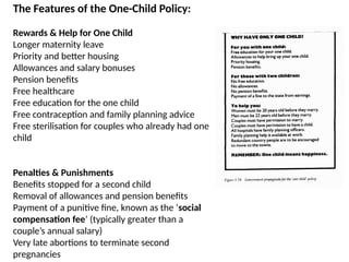 The Features of the One-Child Policy:
Rewards & Help for One Child
Longer maternity leave
Priority and better housing
Allowances and salary bonuses
Pension benefits
Free healthcare
Free education for the one child
Free contraception and family planning advice
Free sterilisation for couples who already had one
child
Penalties & Punishments
Benefits stopped for a second child
Removal of allowances and pension benefits
Payment of a punitive fine, known as the ‘social
compensation fee’ (typically greater than a
couple’s annual salary)
Very late abortions to terminate second
pregnancies
 