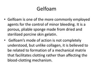 Gelfoam
• Gelfoam is one of the more commonly employed
agents for the control of minor bleeding. It is a
porous, pliable sponge made from dried and
sterilized porcine skin gelatin.
• Gelfoam’s mode of action is not completely
understood, but unlike collagen, it is believed to
be related to formation of a mechanical matrix
that facilitates clotting rather than affecting the
blood-clotting mechanism.
 