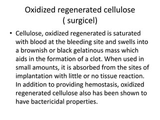 Oxidized regenerated cellulose
( surgicel)
• Cellulose, oxidized regenerated is saturated
with blood at the bleeding site and swells into
a brownish or black gelatinous mass which
aids in the formation of a clot. When used in
small amounts, it is absorbed from the sites of
implantation with little or no tissue reaction.
In addition to providing hemostasis, oxidized
regenerated cellulose also has been shown to
have bactericidal properties.
 