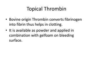 Topical Thrombin
• Bovine origin Thrombin converts fibrinogen
into fibrin thus helps in clotting.
• It is available as powder and applied in
combination with gelfoam on bleeding
surface.
 