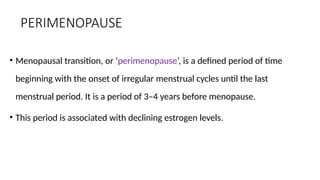 PERIMENOPAUSE
• Menopausal transition, or ‘perimenopause’, is a defined period of time
beginning with the onset of irregular menstrual cycles until the last
menstrual period. It is a period of 3–4 years before menopause.
• This period is associated with declining estrogen levels.
 