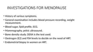 INVESTIGATIONS FOR MENOPAUSE
• History of various symptoms.
• General examination includes blood pressure recording, weight
measurement.
• Blood sugar, lipid profile, ECG.
• Mammography, pelvic ultrasound.
• Bone density study. DEXA is the test used.
• Oestrogen (E2) and FSH levels to decide on the need of HRT.
• Endometrial biopsy in women on HRT.
 