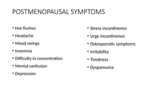 POSTMENOPAUSAL SYMPTOMS
• Hot flushes
• Headache
• Mood swings
• Insomnia
• Difficulty in concentration
• Mental confusion
• Depression
• Stress incontinence
• Urge incontinence
• Osteoporotic symptoms
• Irritability
• Tiredness
• Dyspareunia
 