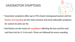 VASOMOTOR SYMPTOMS
• Vasomotor symptoms affect up to 75% of peri-menopausal women and hot
flushes and sweating are the most common and most noticeable symptoms
for women to seek care for.
• Hot flushes are the waves of vasodilation affecting the face and the neck
and these last for 2–5 min each. These are followed by severe sweating.
 