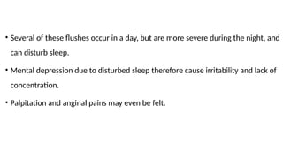 • Several of these flushes occur in a day, but are more severe during the night, and
can disturb sleep.
• Mental depression due to disturbed sleep therefore cause irritability and lack of
concentration.
• Palpitation and anginal pains may even be felt.
 