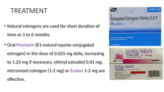 TREATMENT
• Natural estrogens are used for short duration of
time as 3 to 6 months.
• Oral Premarin (E1-natural equine-conjugated
estrogen) in the dose of 0.625 mg daily, increasing
to 1.25 mg if necessary, ethinyl estradiol 0.01 mg,
micronized estrogen (1-2 mg) or Evalon 1-2 mg are
effective.
 