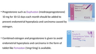 • Progesterone such as Duphaston (medroxyprogesterone)
10 mg for 10-12 days each month should be added to
prevent endometrial hyperplasia and carcinoma caused by
estrogen.
• Combined estrogen and progesterone is given to avoid
endometrial hyperplasia and carcinoma in the form of
tablet like Femoston (1mg+5mg) is available.
 