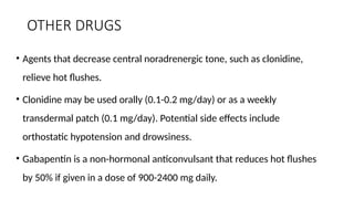 OTHER DRUGS
• Agents that decrease central noradrenergic tone, such as clonidine,
relieve hot flushes.
• Clonidine may be used orally (0.1-0.2 mg/day) or as a weekly
transdermal patch (0.1 mg/day). Potential side effects include
orthostatic hypotension and drowsiness.
• Gabapentin is a non-hormonal anticonvulsant that reduces hot flushes
by 50% if given in a dose of 900-2400 mg daily.
 