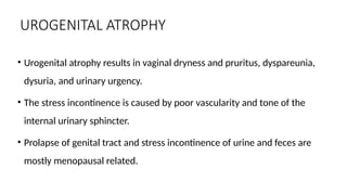 UROGENITAL ATROPHY
• Urogenital atrophy results in vaginal dryness and pruritus, dyspareunia,
dysuria, and urinary urgency.
• The stress incontinence is caused by poor vascularity and tone of the
internal urinary sphincter.
• Prolapse of genital tract and stress incontinence of urine and feces are
mostly menopausal related.
 