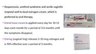 • Dyspareunia, urethral syndrome and senile vaginitis
respond well to local estrogen cream, which is
preferred to oral therapy.
• Estriol base cream is applied every day for 10-12
days each month for a period of 3-6 months until
the symptoms disappear.
• Estring (vaginal ring) releases 5-10 mcg estrogen and
is 90% effective over a period of 3 months.
 