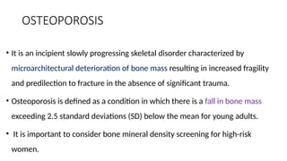 OSTEOPOROSIS
• It is an incipient slowly progressing skeletal disorder characterized by
microarchitectural deterioration of bone mass resulting in increased fragility
and predilection to fracture in the absence of significant trauma.
• Osteoporosis is defined as a condition in which there is a fall in bone mass
exceeding 2.5 standard deviations (SD) below the mean for young adults.
• It is important to consider bone mineral density screening for high-risk
women.
 