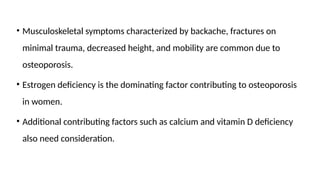 • Musculoskeletal symptoms characterized by backache, fractures on
minimal trauma, decreased height, and mobility are common due to
osteoporosis.
• Estrogen deficiency is the dominating factor contributing to osteoporosis
in women.
• Additional contributing factors such as calcium and vitamin D deficiency
also need consideration.
 