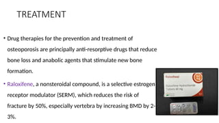 TREATMENT
• Drug therapies for the prevention and treatment of
osteoporosis are principally anti-resorptive drugs that reduce
bone loss and anabolic agents that stimulate new bone
formation.
• Raloxifene, a nonsteroidal compound, is a selective estrogen
receptor modulator (SERM), which reduces the risk of
fracture by 50%, especially vertebra by increasing BMD by 2-
3%.
 