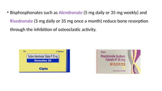 • Bisphosphonates such as Alendronate (5 mg daily or 35 mg weekly) and
Risedronate (5 mg daily or 35 mg once a month) reduce bone resorption
through the inhibition of osteoclastic activity.
 