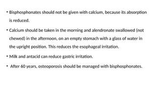 • Bisphosphonates should not be given with calcium, because its absorption
is reduced.
• Calcium should be taken in the morning and alendronate swallowed (not
chewed) in the afternoon, on an empty stomach with a glass of water in
the upright position. This reduces the esophageal irritation.
• Milk and antacid can reduce gastric irritation.
• After 60 years, osteoporosis should be managed with bisphosphonates.
 
