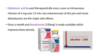 • Zoledronic acid is used therapeutically once a year as intravenous
infusion of 4 mg over 15 min, but osteonecrosis of the jaw and visual
disturbances are the major side effects.
• Once a month oral Ibandronate (150mg) is made available which
improves bone density. by 5-10%.
 