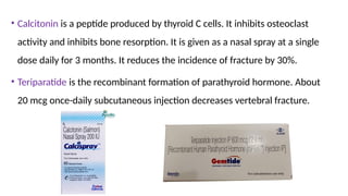 • Calcitonin is a peptide produced by thyroid C cells. It inhibits osteoclast
activity and inhibits bone resorption. It is given as a nasal spray at a single
dose daily for 3 months. It reduces the incidence of fracture by 30%.
• Teriparatide is the recombinant formation of parathyroid hormone. About
20 mcg once-daily subcutaneous injection decreases vertebral fracture.
 
