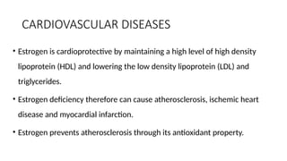 CARDIOVASCULAR DISEASES
• Estrogen is cardioprotective by maintaining a high level of high density
lipoprotein (HDL) and lowering the low density lipoprotein (LDL) and
triglycerides.
• Estrogen deficiency therefore can cause atherosclerosis, ischemic heart
disease and myocardial infarction.
• Estrogen prevents atherosclerosis through its antioxidant property.
 