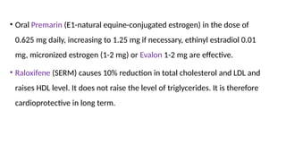• Oral Premarin (E1-natural equine-conjugated estrogen) in the dose of
0.625 mg daily, increasing to 1.25 mg if necessary, ethinyl estradiol 0.01
mg, micronized estrogen (1-2 mg) or Evalon 1-2 mg are effective.
• Raloxifene (SERM) causes 10% reduction in total cholesterol and LDL and
raises HDL level. It does not raise the level of triglycerides. It is therefore
cardioprotective in long term.
 