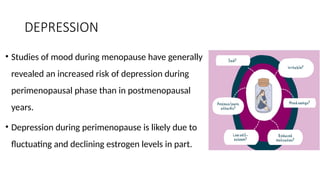 DEPRESSION
• Studies of mood during menopause have generally
revealed an increased risk of depression during
perimenopausal phase than in postmenopausal
years.
• Depression during perimenopause is likely due to
fluctuating and declining estrogen levels in part.
 