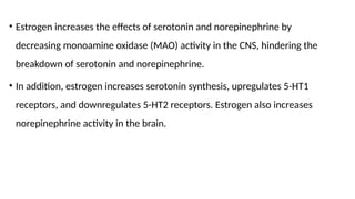 • Estrogen increases the effects of serotonin and norepinephrine by
decreasing monoamine oxidase (MAO) activity in the CNS, hindering the
breakdown of serotonin and norepinephrine.
• In addition, estrogen increases serotonin synthesis, upregulates 5-HT1
receptors, and downregulates 5-HT2 receptors. Estrogen also increases
norepinephrine activity in the brain.
 