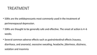 TREATMENT
• SSRIs are the antidepressants most commonly used in the treatment of
perimenopausal depression.
• SSRIs are thought to be generally safe and effective. The onset of action is 4–6
weeks.
• Several common adverse effects such as gastrointestinal effects (nausea,
diarrhoea, and anorexia), excessive sweating, headache, jitteriness, dizziness,
sedation and insomnia
 