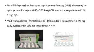 • For mild depression, hormone replacement therapy (HRT) alone may be
appropriate. Estrogen (0.45–0.625 mg) QD, medroxyprogesterone (1.5-
5 mg) QD.
• Mild Tranquillizers - Venlafaxine 30–150 mg daily, Paroxetine 10–20 mg
daily, Gabapentin 300 mg three times a day.
 