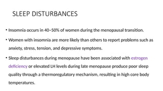 SLEEP DISTURBANCES
• Insomnia occurs in 40–50% of women during the menopausal transition.
• Women with insomnia are more likely than others to report problems such as
anxiety, stress, tension, and depressive symptoms.
• Sleep disturbances during menopause have been associated with estrogen
deficiency or elevated LH levels during late menopause produce poor sleep
quality through a thermoregulatory mechanism, resulting in high core body
temperatures.
 