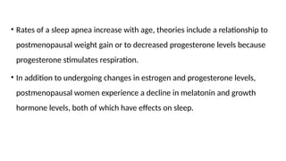 • Rates of a sleep apnea increase with age, theories include a relationship to
postmenopausal weight gain or to decreased progesterone levels because
progesterone stimulates respiration.
• In addition to undergoing changes in estrogen and progesterone levels,
postmenopausal women experience a decline in melatonin and growth
hormone levels, both of which have effects on sleep.
 