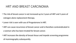 HRT AND BREAST CARCINOMA
• The risk of breast cancer is not increased up to 3 years of HRT and 5 years of
estrogen alone replacement therapy.
• Lower risk is seen with use of Progesterone in HRT.
• HRT can cause recurrence of breast cancer and is therefore contraindicated in
a woman who has been treated for breast cancer.
• HRT increases the density of breast tissue and impede screening programme
of mammography subsequently.
 
