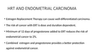 HRT AND ENDOMETRIAL CARCINOMA
• Estrogen Replacement Therapy can cause well-differentiated carcinoma.
• The risk of cancer with ERT is dose and duration dependent.
• Minimum of 12 days of progesterone added to ERT reduces the risk of
endometrial cancer to 2%.
• Combined estrogen and progesterone provides a better protection
against endometrial cancer.
 