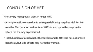CONCLUSION OF HRT
• Not every menopausal woman needs HRT.
• A symptomatic woman due to estrogen deficiency requires HRT for 3–6
months. The duration and route of HRT depend upon the purpose for
which the therapy is prescribed.
• Total duration of prophylactic therapy beyond 8–10 years has not proved
beneficial, but side effects may harm the woman.
 