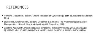 REFERENCES
• Howkins J, Bourne G, editors. Shaw's Textbook of Gynaecology. 16th ed. New Delhi: Elsevier;
2014.
• Brunton LL, Knollmann BC, editors. Goodman & Gilman's: The Pharmacological Basis of
Therapeutics. 14th ed. New York: McGraw-Hill Education; 2018.
• Dalal PK, Agarwal M. Postmenopausal syndrome. Indian J Psychiatry. 2015 Jul;57(Suppl
2):S222-32. doi: 10.4103/0019-5545.161483. PMID: 26330639; PMCID: PMC4539866.
 