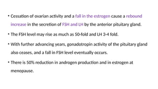 • Cessation of ovarian activity and a fall in the estrogen cause a rebound
increase in the secretion of FSH and LH by the anterior pituitary gland.
• The FSH level may rise as much as 50-fold and LH 3-4 fold.
• With further advancing years, gonadotropin activity of the pituitary gland
also ceases, and a fall in FSH level eventually occurs.
• There is 50% reduction in androgen production and in estrogen at
menopause.
 