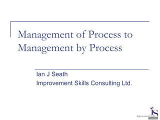 Management of Process to 
Management by Process 
Ian J Seath 
Improvement Skills Consulting Ltd. 
 