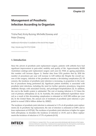 Chapter 23 
Management of Prosthetic 
Infection According to Organism 
Trisha Peel, Kirsty Buising, Michelle Dowsey and 
Peter Choong 
Additional information is available at the end of the chapter 
http://dx.doi.org/10.5772/53244 
1. Introduction 
Since the advent of prosthetic joint replacement surgery, patients with arthritis have had 
significant improvement in pain-relief, mobility and quality of life. Approximately 90,000 
Australians undergo joint replacement surgery each year [1]. With an ageing population, 
this number will increase (figure 1). Similar data from USA predicts that by 2030 the 
number of procedures per year will increase to 4.05 million [2]. Despite the overall suc‐cess 
of this surgery, infection of the prosthesis remains a devastating complication [3]. Of 
concern, the incidence of prosthetic joint infection is increasing, in proportion to the num‐ber 
of procedures being performed [4]. Significant patient morbidity is associated with 
prosthetic joint infections, including the need for further operative procedures, long-term 
antibiotic therapy with associated toxicity, and prolonged hospitalisation [3]. In addition, 
the cost to the health system is substantial. The cost of treating infection is 3-5 times the 
cost of primary arthroplasty [5, 6]. In Australia, the annual additional expenditure incur‐red 
as a result of this devastating complication is estimated at AUD $90 million per year 
[6]. In the United States, the annual cost of treatment of prosthetic joint infection is pro‐jected 
to exceed US$1.6 billion dollars by 2020[7]. 
The incidence of prosthetic joint infection is estimated at 1-3% of all prosthetic joint replace‐ments 
[3]. In prosthetic hip replacement, the rate of infection is estimated at 0.88% and in 
knee replacement at 0.92%[4]. The incidence of prosthetic joint infections is higher for upper 
limb arthroplasty; in shoulders the incidence of infection is 1.8-4% and in elbow replace‐ments 
the incidence of infection is 3-7.5% of patients [8-10]. 
© 2013 Peel et al.; licensee InTech. This is an open access article distributed under the terms of the Creative 
Commons Attribution License (http://creativecommons.org/licenses/by/3.0), which permits unrestricted use, 
distribution, and reproduction in any medium, provided the original work is properly cited. 
 