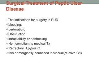 Surgical Treatment of Peptic Ulcer
Disease
• The indications for surgery in PUD
bleeding,
perforation,
Obstruction
intractability or nonhealing
Non compliant to medical Tx
Refractory H.pylori inf.
thin or marginally nourished individual(relative C/I)
 